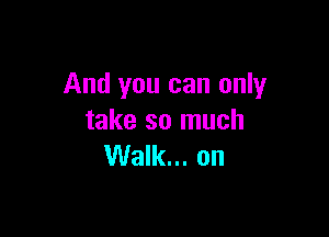 And you can only

take so much
Walk... on