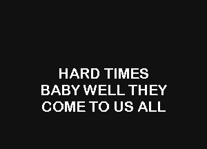 HARD TIMES

BABY WELL TH EY
COME TO US ALL