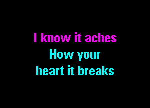 I know it aches

How your
heart it breaks