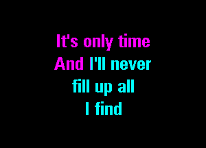 It's only time
And I'll never

fill up all
I find