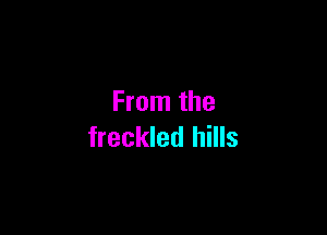 From the

freckled hills