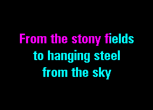 From the stony fields

to hanging steel
from the sky
