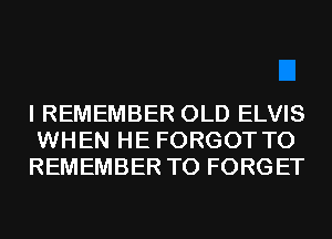 I REMEMBER OLD ELVIS
WHEN HE FORGOT TO
REMEMBER T0 FORGET