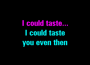I could taste...

I could taste
you even then