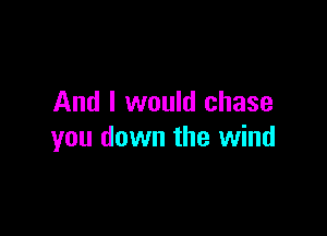 And I would chase

you down the wind