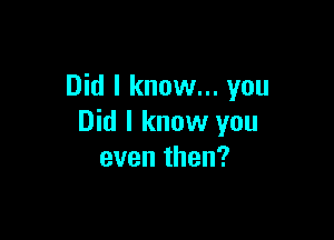 Did I know... you

Did I know you
even then?