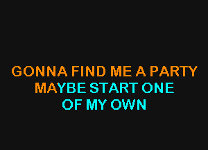 GONNA FIND ME A PARTY

MAYBE START ONE
OF MY OWN