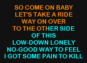 SO COME ON BABY
LET'S TAKE A RIDE
WAY 0N OVER
TO THE OTHER SIDE
OF THIS
LOW-DOWN LONELY

NO-GOOD WAY TO FEEL
I GOT SOME PAIN TO KILL