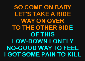 SO COME ON BABY
LET'S TAKE A RIDE
WAY 0N OVER
TO THE OTHER SIDE
OF THIS
LOW-DOWN LONELY

NO-GOOD WAY TO FEEL
I GOT SOME PAIN TO KILL