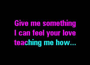 Give me something

I can feel your love
teaching me how...