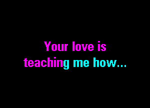 Your love is

teaching me how...