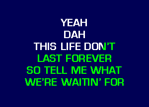 YEAH
DAH
THIS LIFE DON'T
LAST FOREVER
SO TELL ME WHAT
WE'RE WAITIN' FOR

g