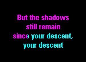 But the shadows
still remain

since your descent,
your descent