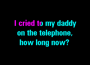 I cried to my daddy

on the telephone,
how long now?