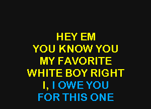 HEY EM
YOU KNOW YOU

MY FAVORITE
WHITE BOY RIGHT
l, l OWE YOU
FOR THIS ONE