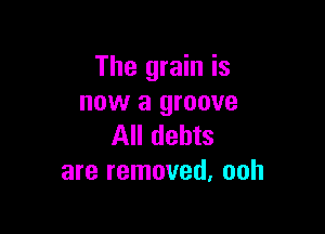 The grain is
now a groove

All debts
are removed, ooh
