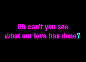 0h can't you see

what our love has done?