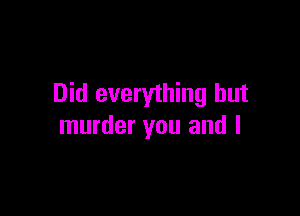 Did everything but

murder you and l