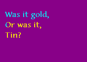 Was it gold,
Or was it,

Tin?