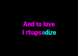 And to love

I rhapsodize