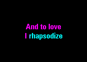 And to love

I rhapsodize