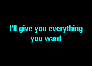 I'll give you everything

you want
