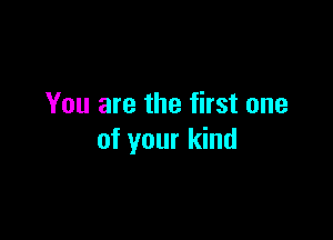 You are the first one

of your kind
