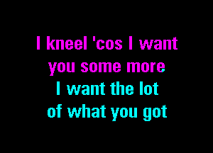 I kneel 'cos I want
you some more

I want the lot
of what you got