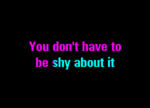 You don't have to

be shy about it