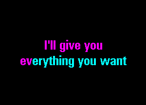 I'll give you

everything you want