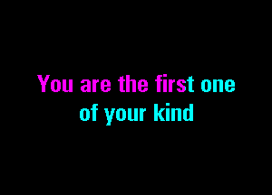You are the first one

of your kind