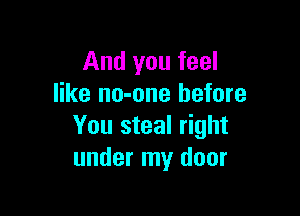 And you feel
like no-one before

You steal right
under my door