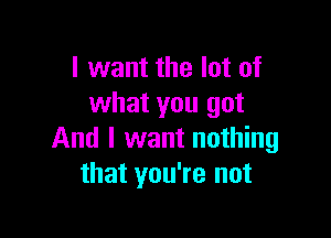 I want the lot of
what you got

And I want nothing
that you're not