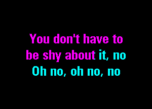 You don't have to

be shy about it, no
on no, oh no, no