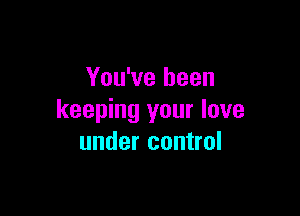 You've been

keeping your love
under control