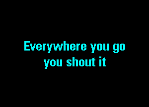 Everywhere you go

you shout it