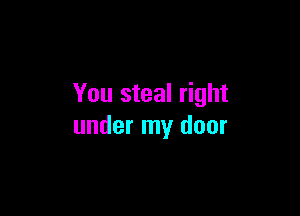 You steal right

under my door