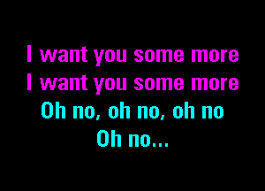 I want you some more
I want you some more

Oh no, oh no, oh no
on no...