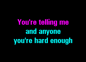 You're telling me

and anyone
you're hard enough