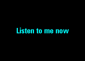Listen to me now