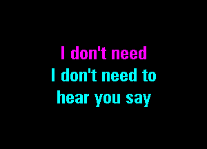 I don't need

I don't need to
hear you say