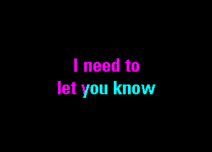 I need to

let you know