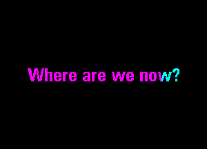 Where are we now?
