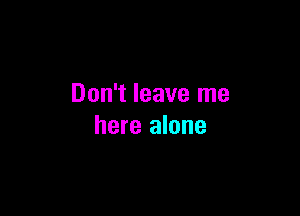 Don't leave me

here alone