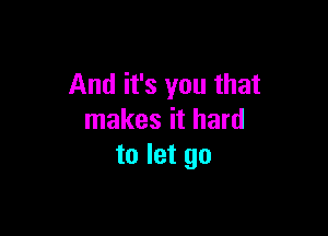 And it's you that

makes it hard
to let go