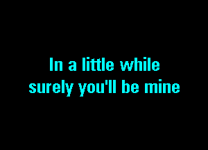 In a little while

surely you'll be mine