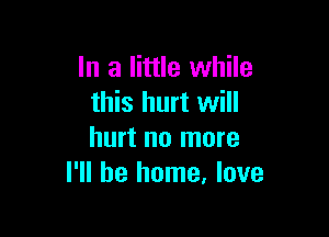 In a little while
this hurt will

hurt no more
I'll be home, love