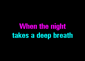 When the night

takes a deep breath