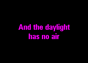 And the daylight

has no air