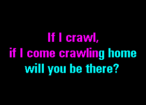 If I crawl,

if I come crawling home
will you be there?